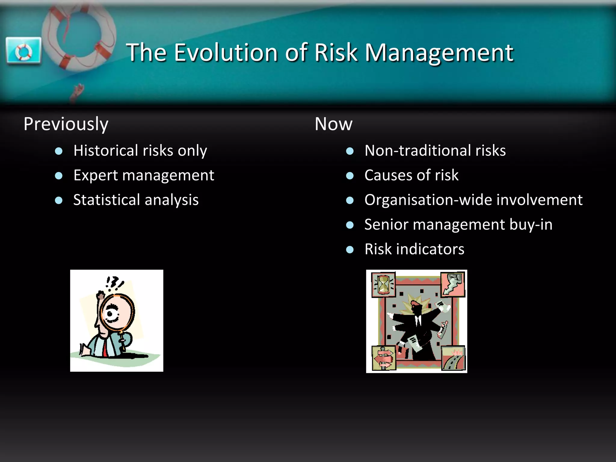The Evolution of Risk Management

Previously                     Now
      Historical risks only        Non-traditional risks
      Expert management            Causes of risk
      Statistical analysis         Organisation-wide involvement
                                    Senior management buy-in
                                    Risk indicators
 