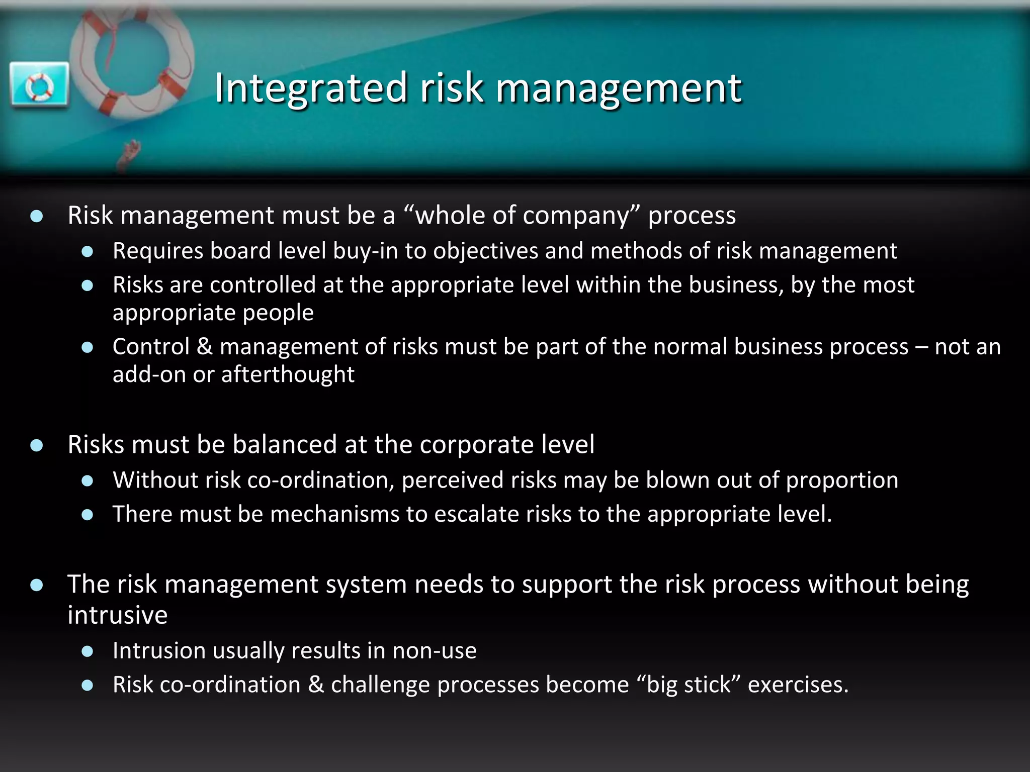 Integrated risk management

   Risk management must be a “whole of company” process
        Requires board level buy-in to objectives and methods of risk management
        Risks are controlled at the appropriate level within the business, by the most
         appropriate people
        Control & management of risks must be part of the normal business process – not an
         add-on or afterthought

   Risks must be balanced at the corporate level
        Without risk co-ordination, perceived risks may be blown out of proportion
        There must be mechanisms to escalate risks to the appropriate level.

   The risk management system needs to support the risk process without being
    intrusive
        Intrusion usually results in non-use
        Risk co-ordination & challenge processes become “big stick” exercises.
 
