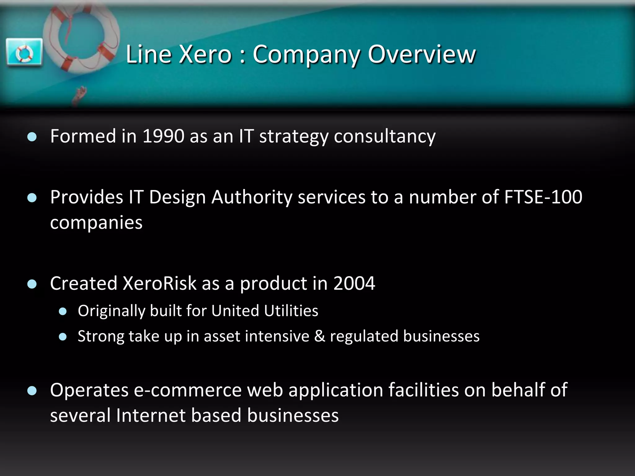 Line Xero : Company Overview

   Formed in 1990 as an IT strategy consultancy

   Provides IT Design Authority services to a number of FTSE-100
    companies

   Created XeroRisk as a product in 2004
       Originally built for United Utilities
       Strong take up in asset intensive & regulated businesses


   Operates e-commerce web application facilities on behalf of
    several Internet based businesses
 