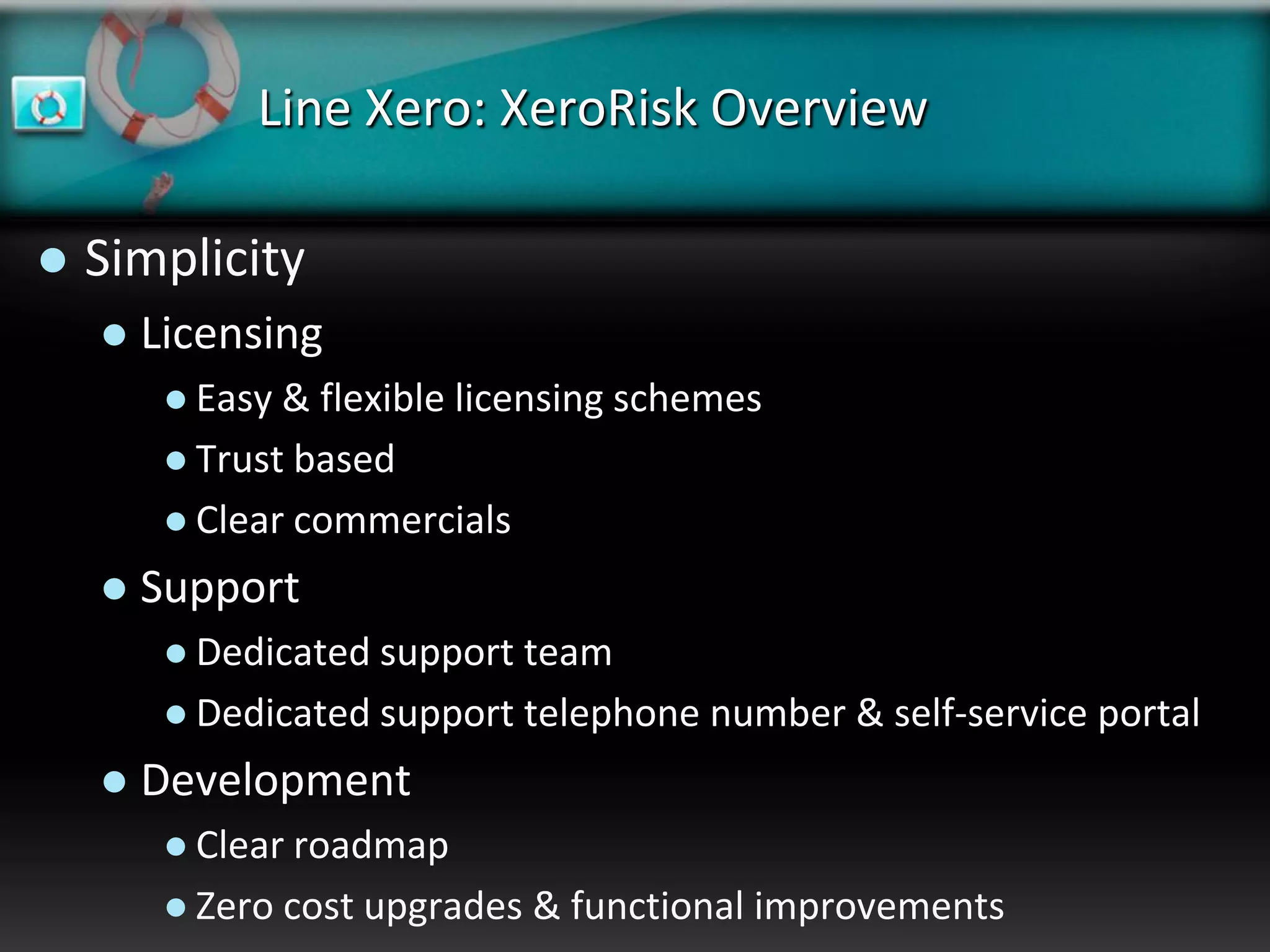 Line Xero: XeroRisk Overview

   Simplicity
       Licensing
          Easy & flexible licensing schemes
          Trust based
          Clear commercials

       Support
          Dedicated support team
          Dedicated support telephone number & self-service portal

       Development
          Clear roadmap
          Zero cost upgrades   & functional improvements
 