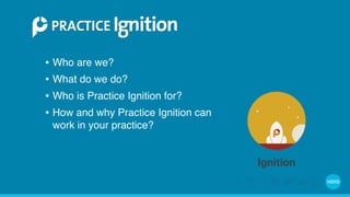 • Who are we? 
• What do we do? 
• Who is Practice Ignition for? 
• How and why Practice Ignition can 
work in your practice? 
 