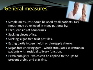 General measures
 Simple measures should be used by all patients. Dry








mouth may be relieved in many patients by:
Frequent sips of cool drinks.
Sucking pieces of ice.
Sucking sugar-free fruit pastilles.
Eating partly frozen melon or pineapple chunks.
Sugar-free chewing gum - which stimulates salivation in
patients with residual salivary function.
Petroleum jelly - which can be applied to the lips to
prevent drying and cracking.

 