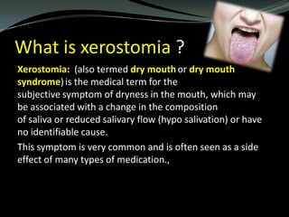 What is xerostomia ?
Xerostomia: (also termed dry mouth or dry mouth
syndrome) is the medical term for the
subjective symptom of dryness in the mouth, which may
be associated with a change in the composition
of saliva or reduced salivary flow (hypo salivation) or have
no identifiable cause.
This symptom is very common and is often seen as a side
effect of many types of medication.,

 