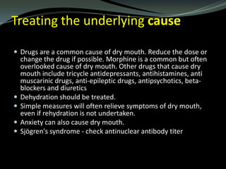 Treating the underlying cause
 Drugs are a common cause of dry mouth. Reduce the dose or






change the drug if possible. Morphine is a common but often
overlooked cause of dry mouth. Other drugs that cause dry
mouth include tricycle antidepressants, antihistamines, anti
muscarinic drugs, anti-epileptic drugs, antipsychotics, betablockers and diuretics
Dehydration should be treated.
Simple measures will often relieve symptoms of dry mouth,
even if rehydration is not undertaken.
Anxiety can also cause dry mouth.
Sjögren's syndrome - check antinuclear antibody titer

 