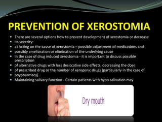 PREVENTION OF XEROSTOMIA










There are several options how to prevent development of xerostomia or decrease
its severity:
a) Acting on the cause of xerostomia – possible adjustment of medications and
possibly amelioration or elimination of the underlying cause
In the case of drug induced xerostomia - it is important to discuss possible
prescription
of alternative drugs with less desiccative side effects, decreasing the dose
of prescribed drug or the number of xerogenic drugs (particularly in the case of
poypharmacy).
Maintaining salivary function - Certain patients with hypo salivation may

 