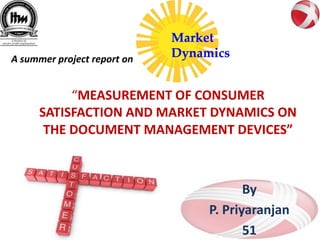 A summer project report on


          “MEASUREMENT OF CONSUMER
     SATISFACTION AND MARKET DYNAMICS ON
      THE DOCUMENT MANAGEMENT DEVICES”



                                    By
                             P. Priyaranjan
                                    51
 