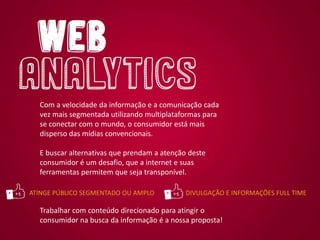 Com a velocidade da informação e a comunicação cada
vez mais segmentada utilizando multiplataformas para
se conectar com o mundo, o consumidor está mais
disperso das mídias convencionais.
E buscar alternativas que prendam a atenção deste
consumidor é um desafio, que a internet e suas
ferramentas permitem que seja transponível.
Trabalhar com conteúdo direcionado para atingir o
consumidor na busca da informação é a nossa proposta!
ATINGE PÚBLICO SEGMENTADO OU AMPLO DIVULGAÇÃO E INFORMAÇÕES FULL TIME
 