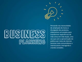 Pensando nas necessidades
de ampliação da marca e
divulgação dos produtos,
elaboramos um projeto para
transformar experiências de
mão única em mão dupla, uma
vez que com a aproximação do
público por meio da internet,
teremos mais consumidores e
interlocutores interagindo e
criando conexões.
 