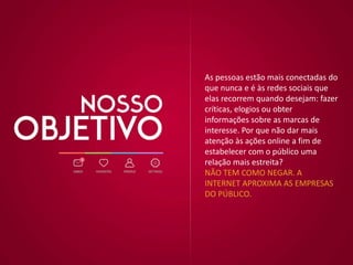 As pessoas estão mais conectadas do
que nunca e é às redes sociais que
elas recorrem quando desejam: fazer
críticas, elogios ou obter
informações sobre as marcas de
interesse. Por que não dar mais
atenção às ações online a fim de
estabelecer com o público uma
relação mais estreita?
NÃO TEM COMO NEGAR. A
INTERNET APROXIMA AS EMPRESAS
DO PÚBLICO.
 