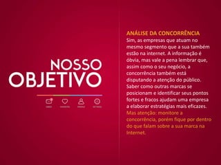 ANÁLISE DA CONCORRÊNCIA
Sim, as empresas que atuam no
mesmo segmento que a sua também
estão na internet. A informação é
óbvia, mas vale a pena lembrar que,
assim como o seu negócio, a
concorrência também está
disputando a atenção do público.
Saber como outras marcas se
posicionam e identificar seus pontos
fortes e fracos ajudam uma empresa
a elaborar estratégias mais eficazes.
Mas atenção: monitore a
concorrência, porém fique por dentro
do que falam sobre a sua marca na
Internet.
 