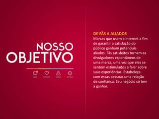 DE FÃS A ALIADOS
Marcas que usam a internet a fim
de garantir a satisfação do
público ganham potenciais
aliados. Fãs satisfeitos tornam-se
divulgadores espontâneos de
uma marca, uma vez que eles se
sentem estimulados a falar sobre
suas experiências. Estabeleça
com essas pessoas uma relação
de confiança. Seu negócio só tem
a ganhar.
 
