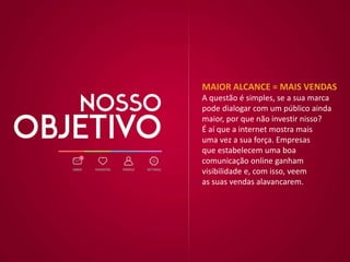 MAIOR ALCANCE = MAIS VENDAS
A questão é simples, se a sua marca
pode dialogar com um público ainda
maior, por que não investir nisso?
É aí que a internet mostra mais
uma vez a sua força. Empresas
que estabelecem uma boa
comunicação online ganham
visibilidade e, com isso, veem
as suas vendas alavancarem.
 