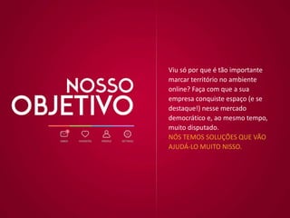 Viu só por que é tão importante
marcar território no ambiente
online? Faça com que a sua
empresa conquiste espaço (e se
destaque!) nesse mercado
democrático e, ao mesmo tempo,
muito disputado.
NÓS TEMOS SOLUÇÕES QUE VÃO
AJUDÁ-LO MUITO NISSO.
 