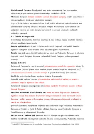 Ombudsmanul European Eurodeputaţii aleg pentru un mandat de 5 ani o personalitate
recunoscută pe plan european pentru această funcţie de mediator al U.E.
Mediatorul European răspunde sesizărilor adresate de cetăţenii europeni, sesizări care privesc o
necorespunzătoare funcţionare a instituţiilor europene.
Aspecte de discriminare sau nu dau informaţii solicitărilor adresate de cetăţenii europeni, sau
când instituţiile europene folosesc o procedură nelegală de soluţionare a unor chestiuni ale
cetăţenilor europeni, ori pentru termenul nerezonabil în care sunt soluţionate problemele
cetăţenilor eueropeni.
C3: Functiile si competentele
Competențele Parlamentului European au crescut în mod continuu, fiecare nou tratat european
adoptat acordându-i puteri sporite
Funcția legislativă unde se arată că Parlamentul exercită, împreună cu Consiliul, funcțiile
legislativa si bugetară avand totodată funcții de control politic și consultative.
Funcția bugetară reiese din rolul fundamental pe care il are Parlamentul European în adoptarea
bugetului Uniunii Europene, împreuna cu Consiliul Uniunii Europene, pe baza propunerii
Comisiei
Funcția de Control
Parlamentul European își exercită controlul prin examinarea periodică a rapoartelor trimise de
către Comisie (raportul general anual, rapoarte privind punerea în aplicare a bugetului etc.)1.
el monitorizeaza activitătile celorlalte instituții, în special ale Comisiei, prin adresarea
întrebărilor orale și scrise, la care aceștia au obligatia de a raspunde.
Controlul politic mai este exercitat prin constituirea unei comisii de anchetă, ca urmare a
examinării petițiilor depuse de către cetățeni
Parlamentul European are competență și în numirea membrilor Comitetului executiv al Băncii
Centrale Europene
Procedura Consultării de ce?? Penrtru ca Comisia nu are un drept exclusiv de inițiativă
legislativă în cele doua domenii de cooperare interguvernamentală vizate de Tratatul Uniunii
Europene – politici externe și de securitate comună și Cooperare polițienească și judiciară în
materie de infracționalitate
procedura consultării presupunând adoptarea unui act normativ după consultarea Parlamentului
European, a Comisiei, a Curții de Justiție a Uniunii Europene sau a Comitetului Economic și
Social European și a Comitetului Regiunilor.
PROCEDURA COOPERARI introdusă de AUE, de regulă se aplică în domeniile unde
tratatele prevăd votul prin majoritate calificată. În cazul acestei proceduri, Parlamentul European
1 Articolul 119 din Regulamentul de procedură al Parlamentului European (a opta legislatură – iulie 2014 )
 