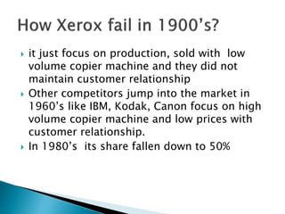  it just focus on production, sold with low
volume copier machine and they did not
maintain customer relationship
 Other competitors jump into the market in
1960’s like IBM, Kodak, Canon focus on high
volume copier machine and low prices with
customer relationship.
 In 1980’s its share fallen down to 50%
 