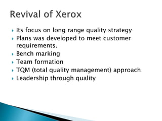  Its focus on long range quality strategy
 Plans was developed to meet customer
requirements.
 Bench marking
 Team formation
 TQM (total quality management) approach
 Leadership through quality
 