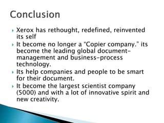  Xerox has rethought, redefined, reinvented
its self
 It become no longer a “Copier company.” its
become the leading global document-
management and business-process
technology.
 Its help companies and people to be smart
for their document.
 It become the largest scientist company
(5000) and with a lot of innovative spirit and
new creativity.
 