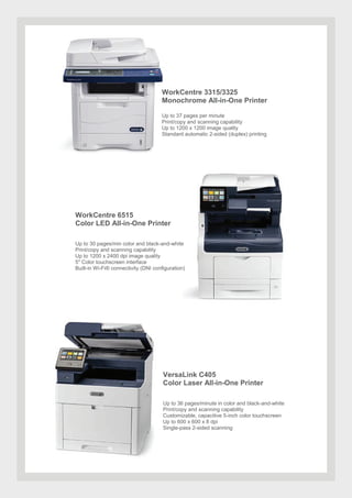 WorkCentre 3315/3325
Monochrome All-in-One Printer
Up to 37 pages per minute
Print/copy and scanning capability
Up to 1200 x 1200 image quality
Standard automatic 2-sided (duplex) printing
WorkCentre 6515
Color LED All-in-One Printer
Up to 30 pages/min color and black-and-white
Print/copy and scanning capability
Up to 1200 x 2400 dpi image quality
5" Color touchscreen interface
Built-in Wi-Fi® connectivity (DNI configuration)
VersaLink C405
Color Laser All-in-One Printer
Up to 36 pages/minute in color and black-and-white
Print/copy and scanning capability
Customizable, capacitive 5-inch color touchscreen
Up to 600 x 600 x 8 dpi
Single-pass 2-sided scanning
 