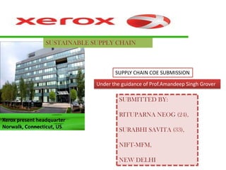 SUSTAINABLE SUPPLY CHAIN



                                     SUPPLY CHAIN COE SUBMISSION

                              Under the guidance of Prof.Amandeep Singh Grover

                                       SUBMITTED BY:

                                       RITUPARNA NEOG (24),
Xerox present headquarter
Norwalk, Connecticut, US.
                                       SURABHI SAVITA (33),

                                       NIFT-MFM,

                                       NEW DELHI
 