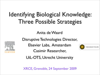 Identifying Biological Knowledge:
    Three Possible Strategies
             Anita de Waard
     Disruptive Technologies Director,
        Elsevier Labs, Amsterdam
           Casimir Researcher,
       UiL-OTS, Utrecht University

     XRCE, Grenoble, 24 September 2009
 