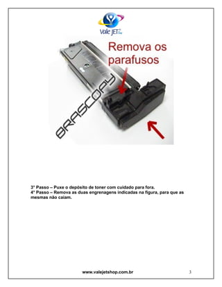 3° Passo – Puxe o depósito de toner com cuidado para fora.
4° Passo – Remova as duas engrenagens indicadas na figura, para que as
mesmas não caiam.




                       www.valejetshop.com.br                            3
 