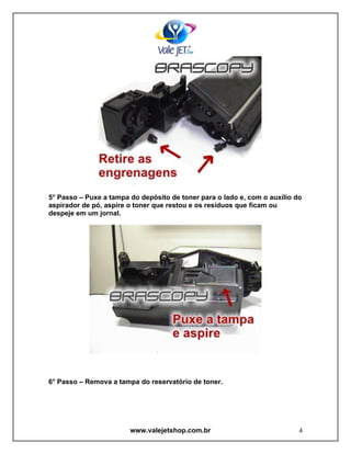 5° Passo – Puxe a tampa do depósito de toner para o lado e, com o auxílio do
aspirador de pó, aspire o toner que restou e os resíduos que ficam ou
despeje em um jornal.




6° Passo – Remova a tampa do reservatório de toner.




                        www.valejetshop.com.br                             4
 