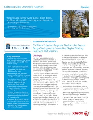 California State University, Fullerton
Challenges
Like every large public university,
Cal State Fullerton strives to fulfill an
ambitious educational mission while
wisely managing its taxpayer-supported
budget. In recent years, Fullerton has
stood out with its emphasis on using
new technologies to address challenges
on both sides of this equation.
University leaders like Amir Dabirian are
convinced that technology will play a
dominant role in the university of the
future. As Cal State Fullerton’s Vice
President for Information Technology and
Chief Information Officer, Dabirian has
been one of the driving forces behind
Fullerton’s technology investments that
prepare students for the workforce of the
future. “We have to give students a rich
learning environment that goes far
beyond what is traditionally taught,”
he said. “There’s no concept of offline
anymore. Everybody’s online with access
available from anywhere, any time. So we
have to provide our students, faculty and
staff with the expected high level of
technology on campus. And we have to
be there before everybody else. We have
to have an understanding of innovative
technology and deliver it every day.”
Dabirian and other leaders at Cal State
Fullerton recognized that technology
could also deliver significant operational
advantages that would help the university
conserve resources and enable additional
investment in educational innovations.
Along these lines, Fullerton decided that
by rationalizing everyday administrative
functions like printing, the university could
increase the productivity of students,
faculty and staff. In this effort, planners
identified the following goals:
•	 Consolidate and standardize printing
resources to capture economies of scale
and minimize management costs
•	 Encourage “digital first” to reduce paper
waste and promote rapid workflows
•	 “Mobile enable” the university to boost
productivity and convenience — 
including making it easy to print
from smartphones, tablets and other
mobile devices
“Xerox reduced costs by over a quarter million dollars,
enabling us to spend more money on what we do best,
which is higher education.”
Education
Business Benefit Assessment
– Amir Dabirian, Vice President for Information
Technology and Chief Information Officer
Study Highlights
Cal State Fullerton’s investment in
Xerox®
products, solutions, and services
are projected to generate $554K in
total cost savings.
•	 Scale and production efficiencies
at a print center managed by Xerox
projected to save more than
$300K over five years
•	 Replaced aging fleet of printers,
copiers and fax machines on campus
with 180 new multifunction devices
•	 Standardized, actively managed
printer fleet cut costs by 26%,
resulting in $250,000 in cost
savings over 3-year period
•	 Centralized print center provides
“Digital Print Service” for easy
re-ordering of jobs
•	 Reduced use of personal printers
around the campus, reaping savings
by standardizing on a smaller fleet
of shared printers
•	 Improved security with a print-on-
demand system designed by Xerox
•	 Helped achieve sustainability goals
by cutting back on paper waste
and consumable supplies
Cal State Fullerton Prepares Students for Future,
Reaps Savings with Innovative Digital Printing
Solutions and Services
 