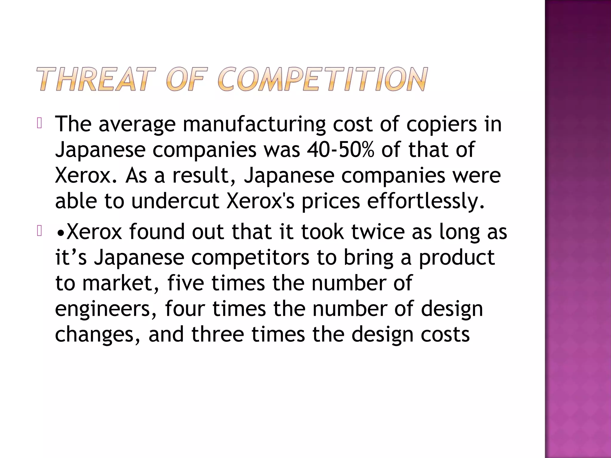 



The average manufacturing cost of copiers in
Japanese companies was 40-50% of that of
Xerox. As a result, Japanese companies were
able to undercut Xerox's prices effortlessly.
•Xerox found out that it took twice as long as
it’s Japanese competitors to bring a product
to market, five times the number of
engineers, four times the number of design
changes, and three times the design costs

 