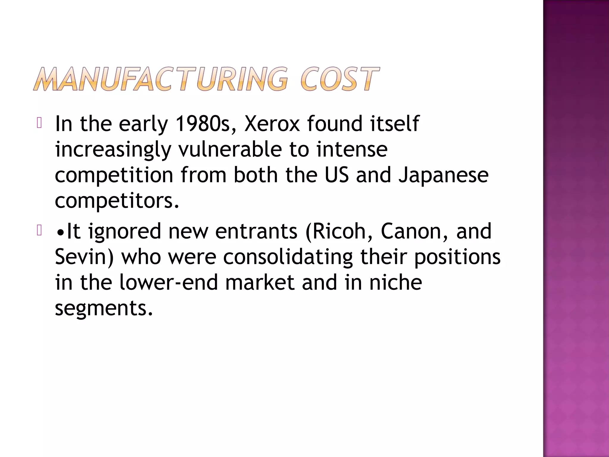 



In the early 1980s, Xerox found itself
increasingly vulnerable to intense
competition from both the US and Japanese
competitors.
•It ignored new entrants (Ricoh, Canon, and
Sevin) who were consolidating their positions
in the lower-end market and in niche
segments.

 