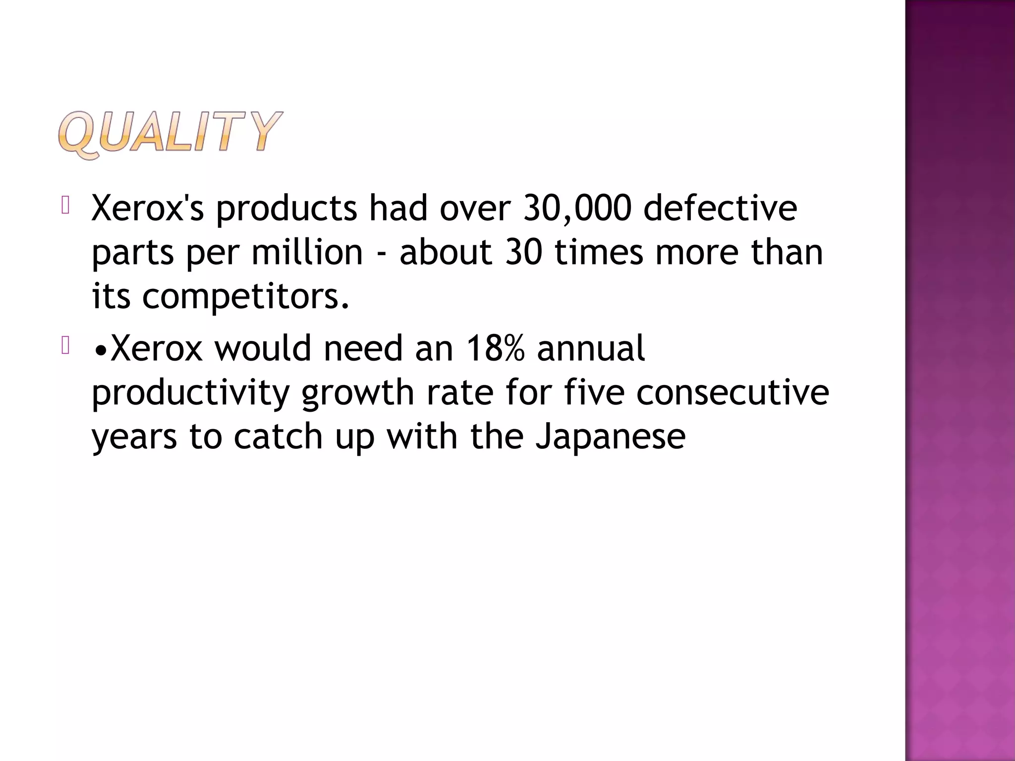 



 

Xerox's products had over 30,000 defective
parts per million - about 30 times more than
its competitors.
•Xerox would need an 18% annual
productivity growth rate for five consecutive
years to catch up with the Japanese

 