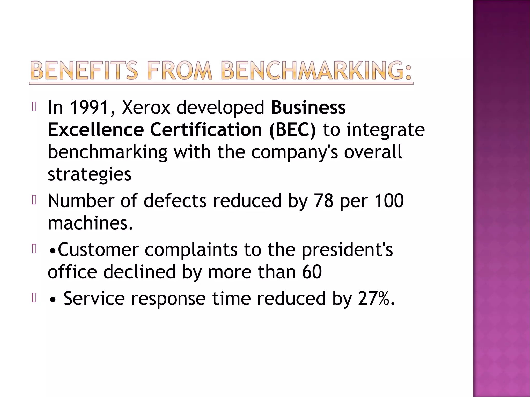 






In 1991, Xerox developed Business
Excellence Certification (BEC) to integrate
benchmarking with the company's overall
strategies
Number of defects reduced by 78 per 100
machines.
•Customer complaints to the president's
office declined by more than 60
• Service response time reduced by 27%.

 