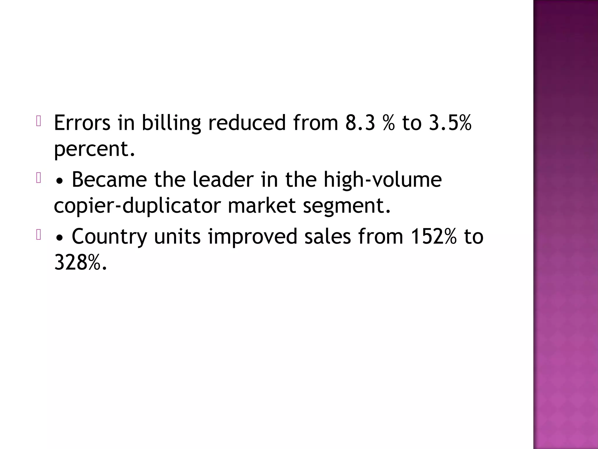 





Errors in billing reduced from 8.3 % to 3.5%
percent.
• Became the leader in the high-volume
copier-duplicator market segment.
• Country units improved sales from 152% to
328%.

 