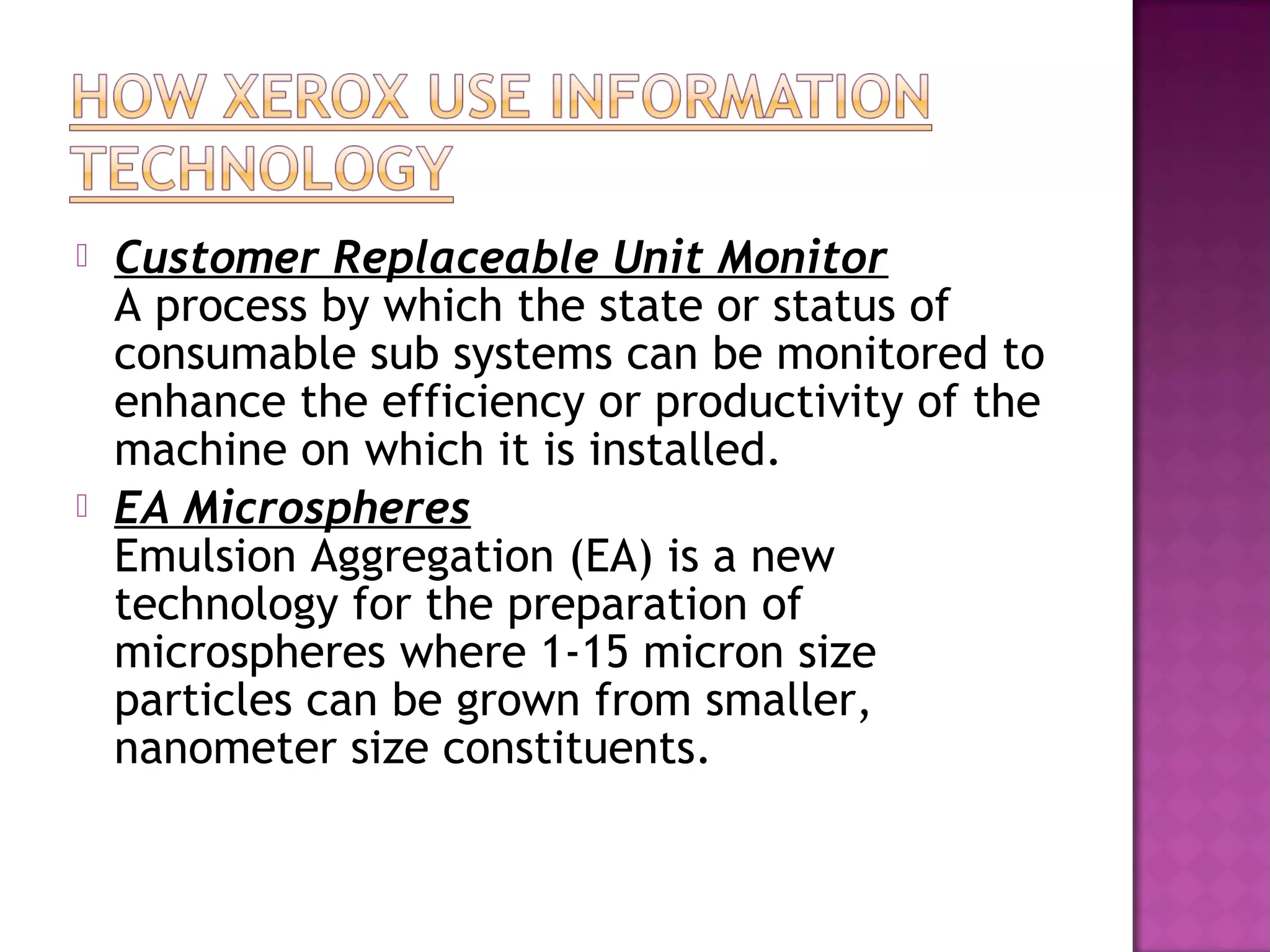 



Customer Replaceable Unit Monitor
A process by which the state or status of
consumable sub systems can be monitored to
enhance the efficiency or productivity of the
machine on which it is installed. 
EA Microspheres
Emulsion Aggregation (EA) is a new
technology for the preparation of
microspheres where 1-15 micron size
particles can be grown from smaller,
nanometer size constituents. 

 