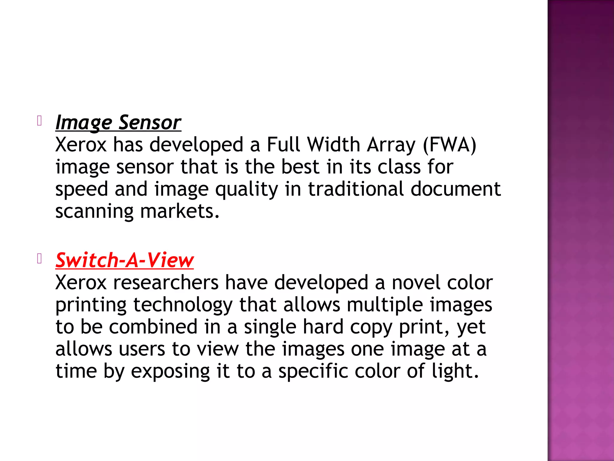 

Image Sensor
Xerox has developed a Full Width Array (FWA)
image sensor that is the best in its class for
speed and image quality in traditional document
scanning markets. 



Switch-A-View
Xerox researchers have developed a novel color
printing technology that allows multiple images
to be combined in a single hard copy print, yet
allows users to view the images one image at a
time by exposing it to a specific color of light. 

 