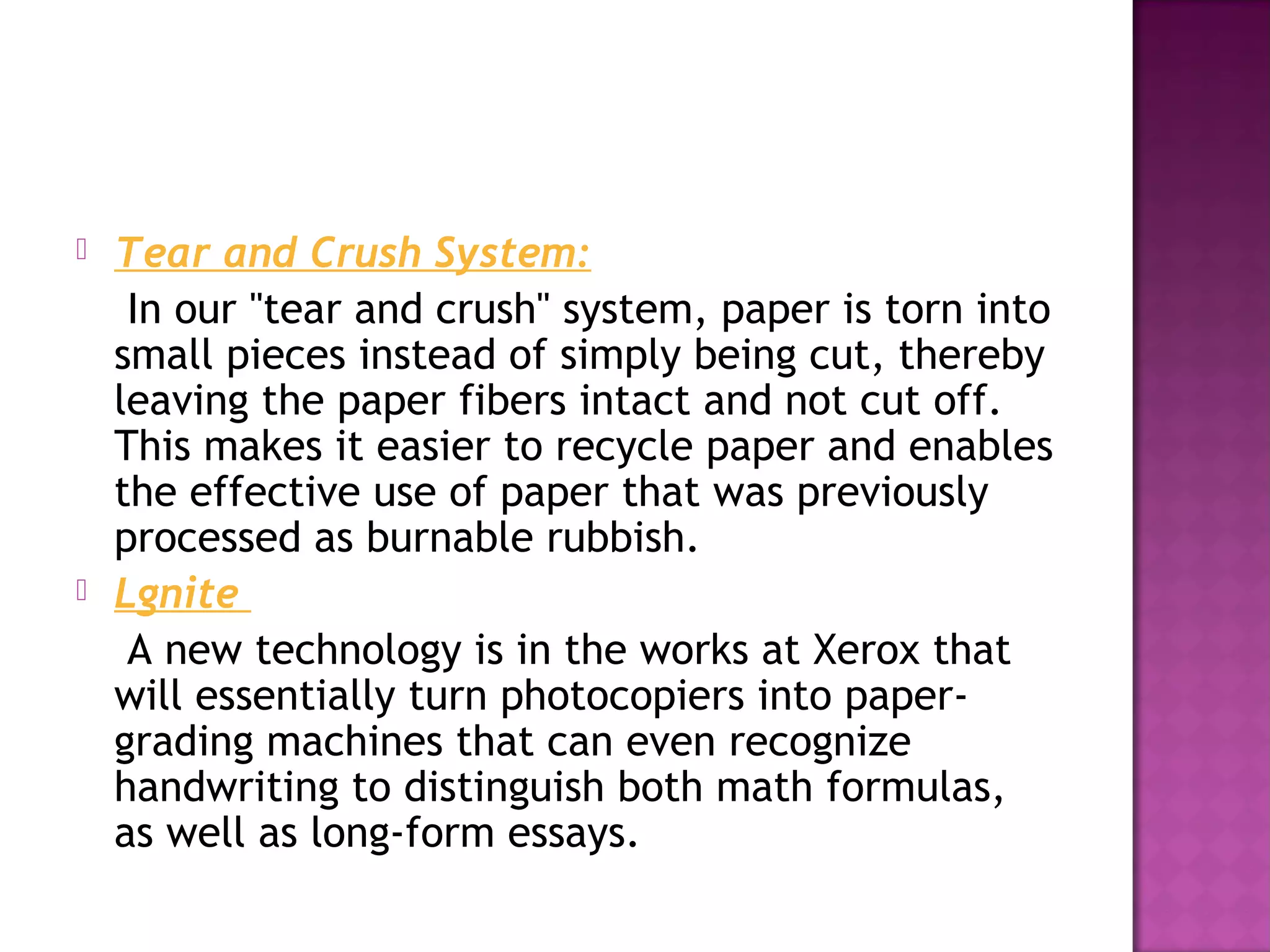 



Tear and Crush System:
In our "tear and crush" system, paper is torn into
small pieces instead of simply being cut, thereby
leaving the paper fibers intact and not cut off.
This makes it easier to recycle paper and enables
the effective use of paper that was previously
processed as burnable rubbish.
Lgnite
A new technology is in the works at Xerox that
will essentially turn photocopiers into papergrading machines that can even recognize
handwriting to distinguish both math formulas,
as well as long-form essays.

 