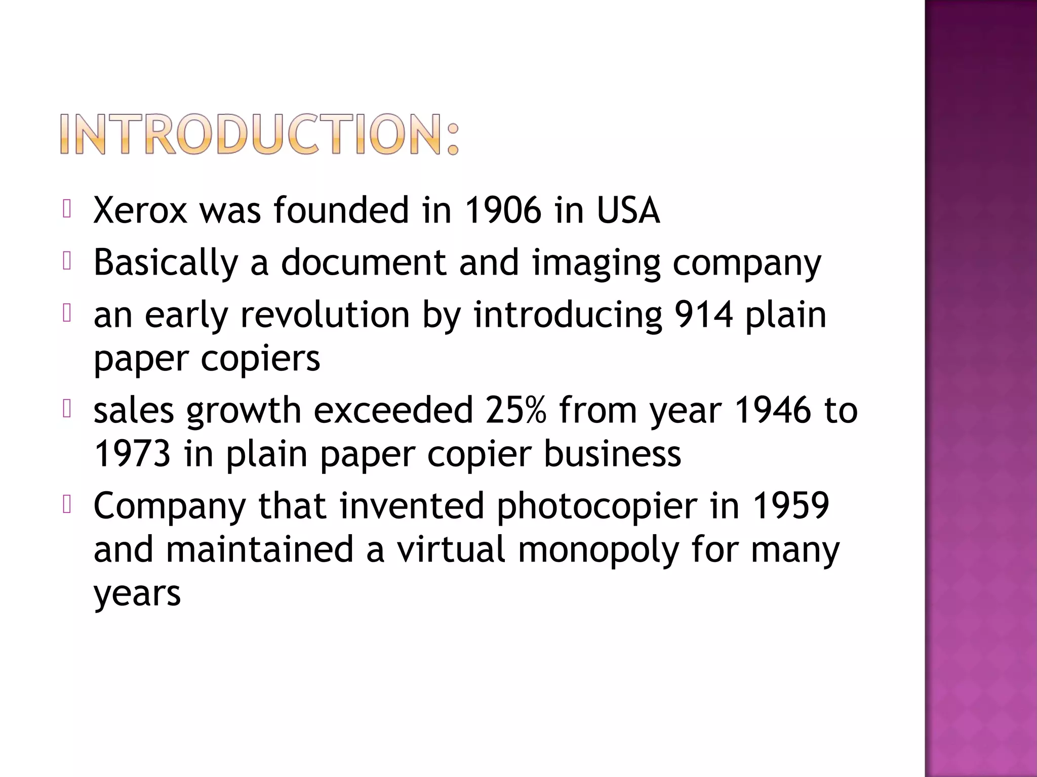 







Xerox was founded in 1906 in USA
Basically a document and imaging company
an early revolution by introducing 914 plain
paper copiers
sales growth exceeded 25% from year 1946 to
1973 in plain paper copier business
Company that invented photocopier in 1959
and maintained a virtual monopoly for many
years

 