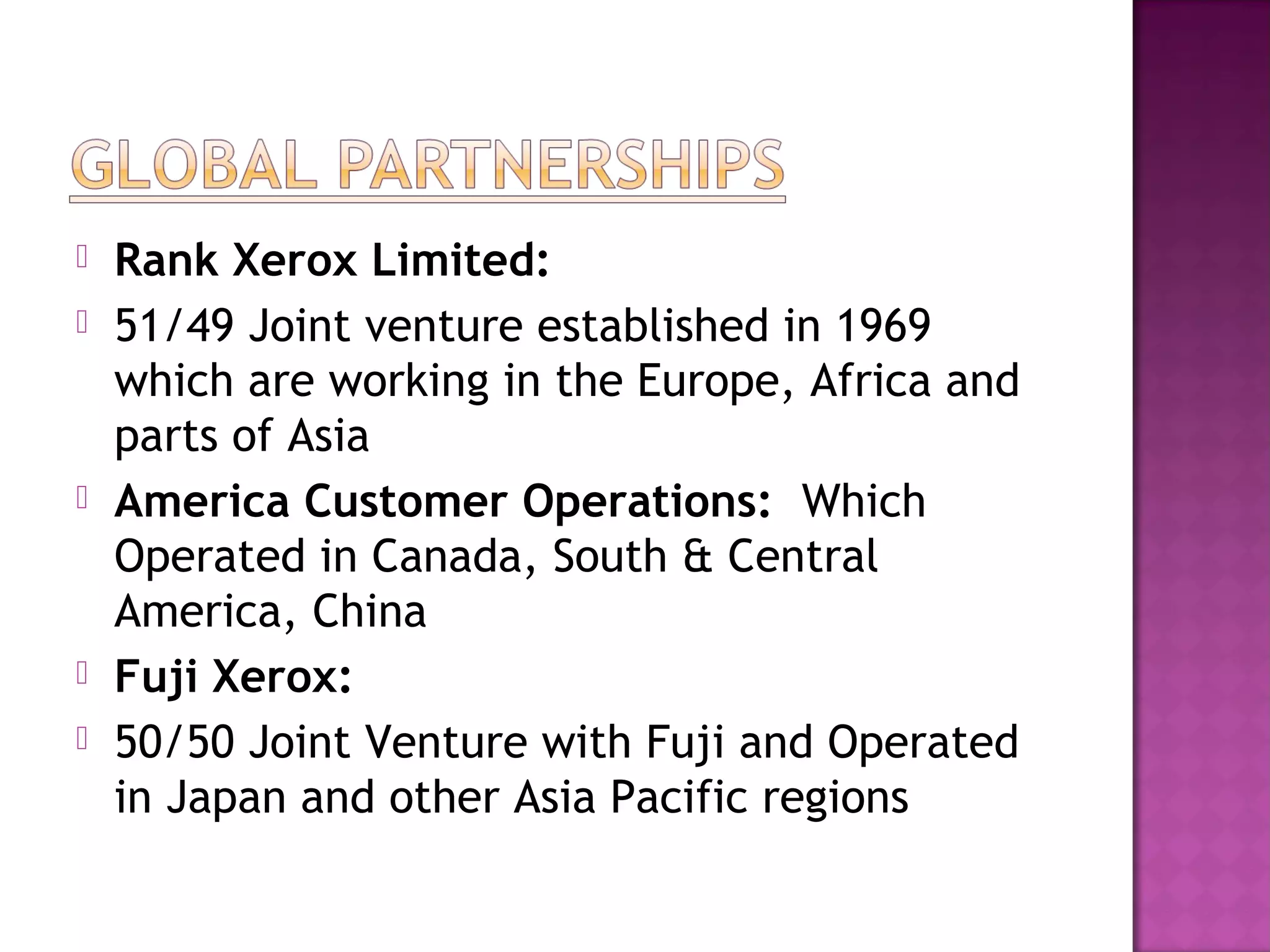 







Rank Xerox Limited:
51/49 Joint venture established in 1969
which are working in the Europe, Africa and
parts of Asia
America Customer Operations: Which
Operated in Canada, South & Central
America, China
Fuji Xerox:
50/50 Joint Venture with Fuji and Operated
in Japan and other Asia Pacific regions

 