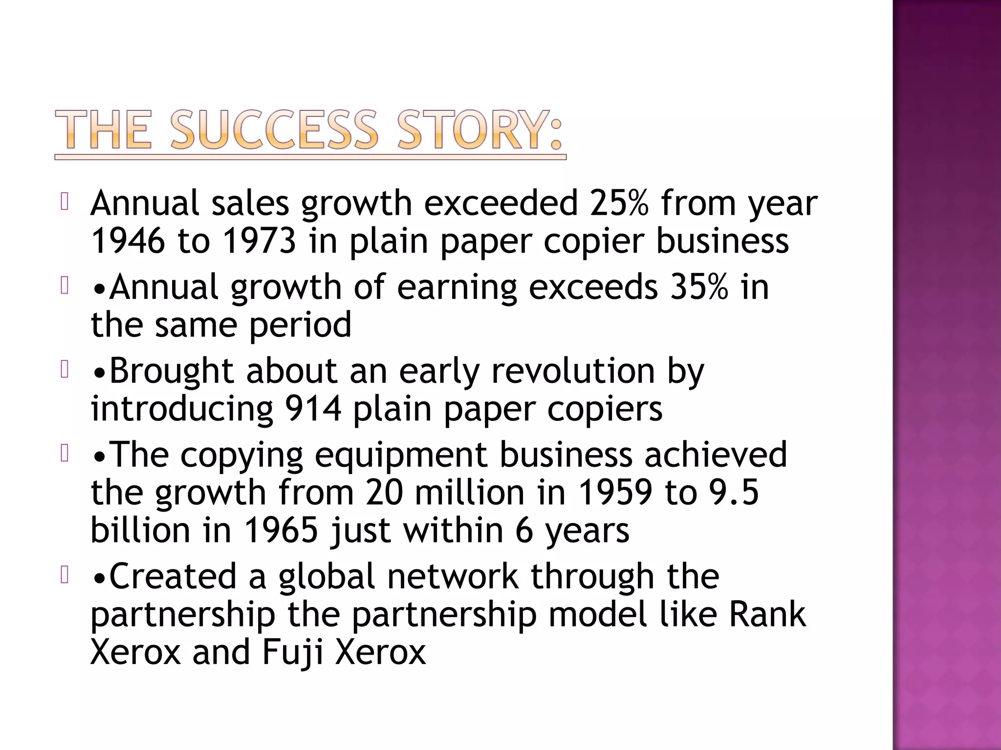 






Annual sales growth exceeded 25% from year
1946 to 1973 in plain paper copier business
•Annual growth of earning exceeds 35% in
the same period
•Brought about an early revolution by
introducing 914 plain paper copiers
•The copying equipment business achieved
the growth from 20 million in 1959 to 9.5
billion in 1965 just within 6 years
•Created a global network through the
partnership the partnership model like Rank
Xerox and Fuji Xerox

 