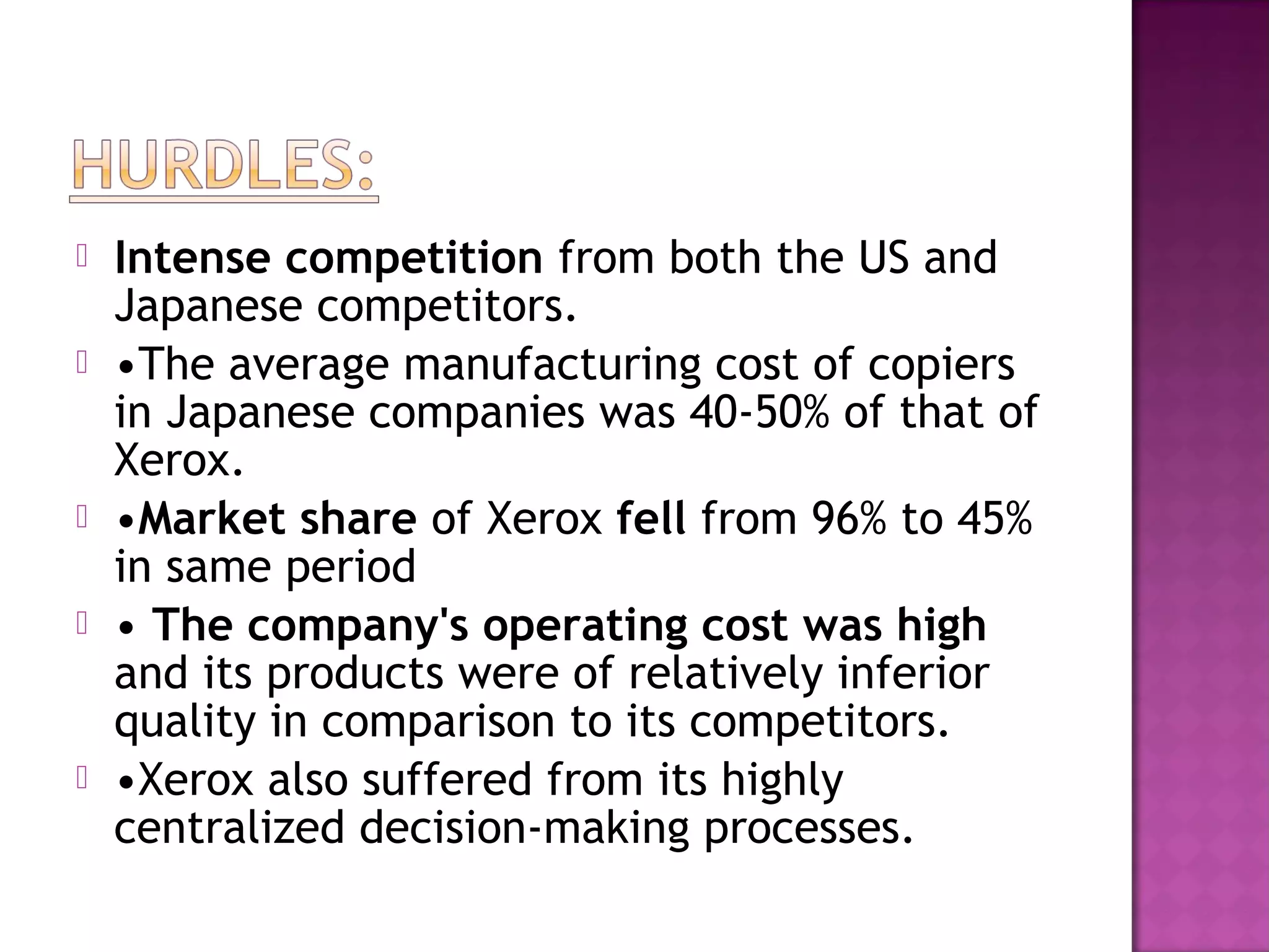 







Intense competition from both the US and
Japanese competitors.
•The average manufacturing cost of copiers
in Japanese companies was 40-50% of that of
Xerox.
•Market share of Xerox fell from 96% to 45%
in same period
• The company's operating cost was high
and its products were of relatively inferior
quality in comparison to its competitors.
•Xerox also suffered from its highly
centralized decision-making processes.

 