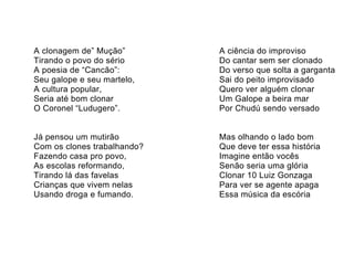 A clonagem de” Mução”        A ciência do improviso
Tirando o povo do sério      Do cantar sem ser clonado
A poesia de “Cancão”:        Do verso que solta a garganta
Seu galope e seu martelo,    Sai do peito improvisado
A cultura popular,           Quero ver alguém clonar
Seria até bom clonar         Um Galope a beira mar
O Coronel “Ludugero”.        Por Chudú sendo versado


Já pensou um mutirão         Mas olhando o lado bom
Com os clones trabalhando?   Que deve ter essa história
Fazendo casa pro povo,       Imagine então vocês
As escolas reformando,       Senão seria uma glória
Tirando lá das favelas       Clonar 10 Luiz Gonzaga
Crianças que vivem nelas     Para ver se agente apaga
Usando droga e fumando.      Essa música da escória
 