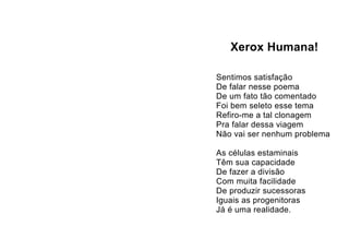 Xerox Humana!

Sentimos satisfação
De falar nesse poema
De um fato tão comentado
Foi bem seleto esse tema
Refiro-me a tal clonagem
Pra falar dessa viagem
Não vai ser nenhum problema

As células estaminais
Têm sua capacidade
De fazer a divisão
Com muita facilidade
De produzir sucessoras
Iguais as progenitoras
Já é uma realidade.
 