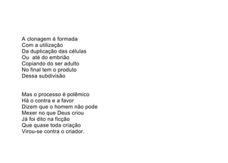 A clonagem é formada
Com a utilização
Da duplicação das células
Ou até do embrião
Copiando do ser adulto
No final tem o produto
Dessa subdivisão


Mas o processo é polêmico
Há o contra e a favor
Dizem que o homem não pode
Mexer no que Deus criou
Já foi dito na ficção
Que quase toda criação
Virou-se contra o criador.
 