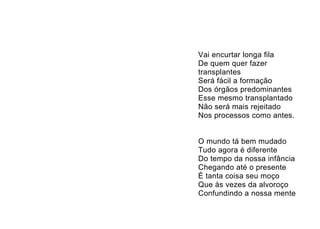 Vai encurtar longa fila
De quem quer fazer
transplantes
Será fácil a formação
Dos órgãos predominantes
Esse mesmo transplantado
Não será mais rejeitado
Nos processos como antes.


O mundo tá bem mudado
Tudo agora é diferente
Do tempo da nossa infância
Chegando até o presente
É tanta coisa seu moço
Que às vezes da alvoroço
Confundindo a nossa mente
 