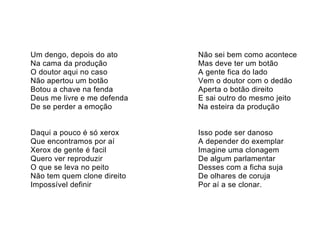 Um dengo, depois do ato      Não sei bem como acontece
Na cama da produção          Mas deve ter um botão
O doutor aqui no caso        A gente fica do lado
Não apertou um botão         Vem o doutor com o dedão
Botou a chave na fenda       Aperta o botão direito
Deus me livre e me defenda   E sai outro do mesmo jeito
De se perder a emoção        Na esteira da produção


Daqui a pouco é só xerox     Isso pode ser danoso
Que encontramos por aí       A depender do exemplar
Xerox de gente é facil       Imagine uma clonagem
Quero ver reproduzir         De algum parlamentar
O que se leva no peito       Desses com a ficha suja
Não tem quem clone direito   De olhares de coruja
Impossível definir           Por aí a se clonar.
 