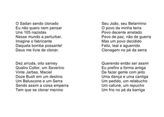 O Sadan sendo clonado         Seu João, seu Belarmino
Eu não quero nem pensar       O povo da minha terra
Uns 105 nazistas              Povo decente arretado
Nesse mundo a perturbar.      Povo de paz, não de guerra
Imagine o fabricante          Mas um povo decidido
Daquela bomba possante!       Feliz, leal e aguerrido
Deus me livre de clonar.      Clonagem no pé da serra


Dez arruda, oito sarney       Querendo então ser assim
Quatro Collor, um Severino    Eu prefiro a forma antiga
Vinte Jarbas, Maciel          De fazer gente com jeito
Doze Bush em um destino       Uma dança e uma cantiga
Um Beluscone e um Serra       Um pedido, um relabucho
Sendo assim a coisa emperra   Um cafuné, um repucho
Tem que se clonar menino      Um frio no pé da barriga
 