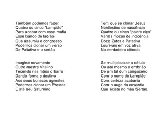 Também podemos fazer         Tem que se clonar Jesus
Quatro ou cinco "Lampião"    Nordestino de nascência
Para acabar com essa máfia   Quatro ou cinco "padre ciço"
Esse bando de ladrão         Varias moças de inocência
Que assumiu o congresso      Doze Zetos e Patativa
Podemos clonar um verso      Lourivais em voz ativa
De Patativa e o sertão       Na verdadeira ciência


Imagine novamente            Se multiplicasse a célula
Outro mestre Vitalino        Ou até mesmo o embrião
Tecendo nas mãos o barro     De um tal dum cangaceiro
Dando forma e destino        Com o nome de Lampião
Aos seus bonecos agrestes    Com certeza acabaria
Podemos clonar um Prestes    Com o auge da covardia
E até seu Saturnino          Que existe no meu Sertão.
 