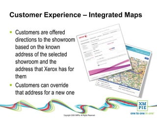 Customer Experience – Integrated Maps

 Customers are offered
  directions to the showroom
  based on the known
  address of the selected
  showroom and the
  address that Xerox has for
  them
 Customers can override
  that address for a new one


                       Copyright 2008 XMPie. All Rights Reserved.
 