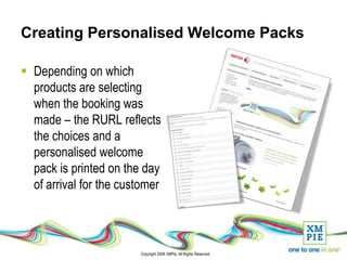 Creating Personalised Welcome Packs

 Depending on which
  products are selecting
  when the booking was
  made – the RURL reflects
  the choices and a
  personalised welcome
  pack is printed on the day
  of arrival for the customer



                        Copyright 2008 XMPie. All Rights Reserved.
 