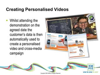 Creating Personalised Videos

 Whilst attending the
  demonstration on the
  agreed date the
  customer’s data is then
  automatically used to
  create a personalised
  video and cross-media
  campaign



                       Copyright 2008 XMPie. All Rights Reserved.
 