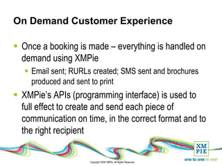 On Demand Customer Experience

 Once a booking is made – everything is handled on
  demand using XMPie
    Email sent; RURLs created; SMS sent and brochures
     produced and sent to print
 XMPie’s APIs (programming interface) is used to
  full effect to create and send each piece of
  communication on time, in the correct format and to
  the right recipient

                      Copyright 2008 XMPie. All Rights Reserved.
 
